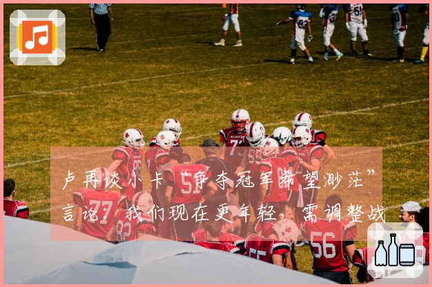 卢再谈小卡“争夺冠军希望渺茫”言论:我们现在更年轻,需调整战术