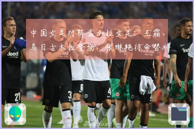 中国女足对阵孟加拉女足：王霜、乌日古木拉登场，张琳艳待命替补