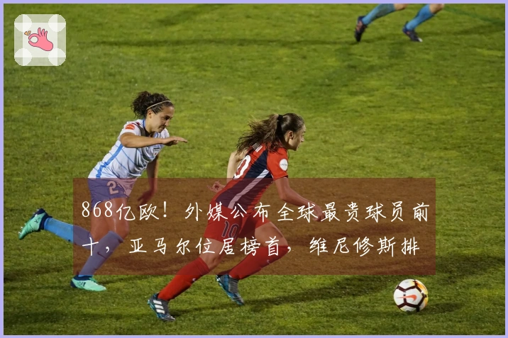 868亿欧！外媒公布全球最贵球员前十，亚马尔位居榜首，维尼修斯排第九
