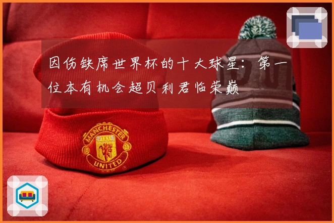 因伤缺席世界杯的十大球星:第一位本有机会超贝利君临荣巅