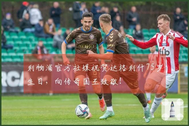 利物浦官方社媒祝贺达格利什75岁生日,向传奇国王致敬!