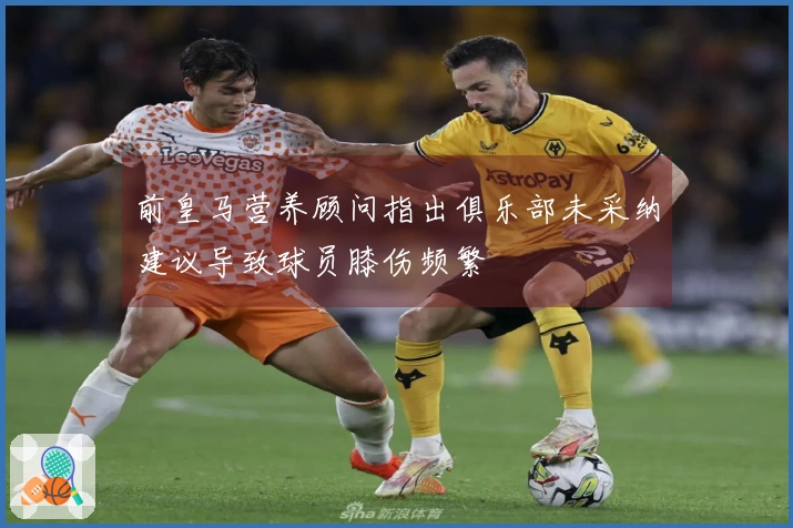 前皇马营养顾问指出俱乐部未采纳建议导致球员膝伤频繁