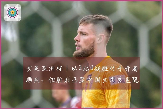 女足亚洲杯｜以2比0战胜对手开局顺利，但胜利凸显中国女足多重隐患