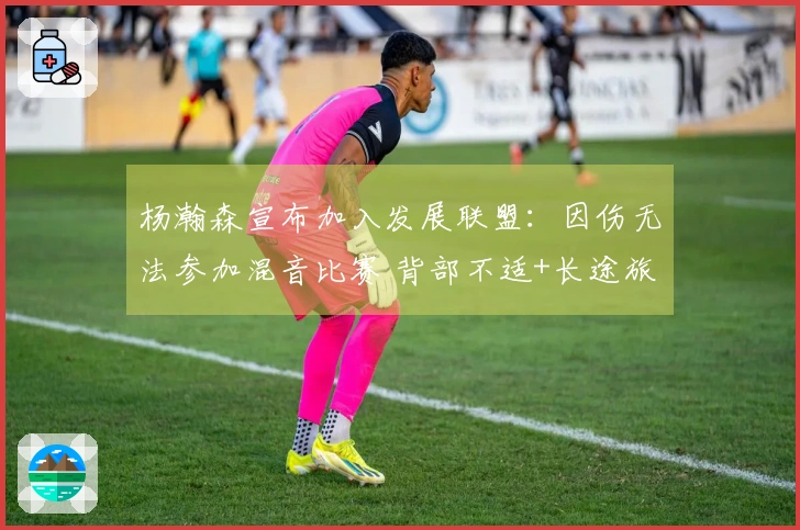 杨瀚森宣布加入发展联盟：因伤无法参加混音比赛 背部不适+长途旅行