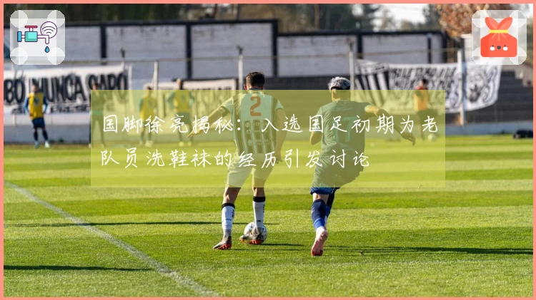 国脚徐亮揭秘：入选国足初期为老队员洗鞋袜的经历引发讨论