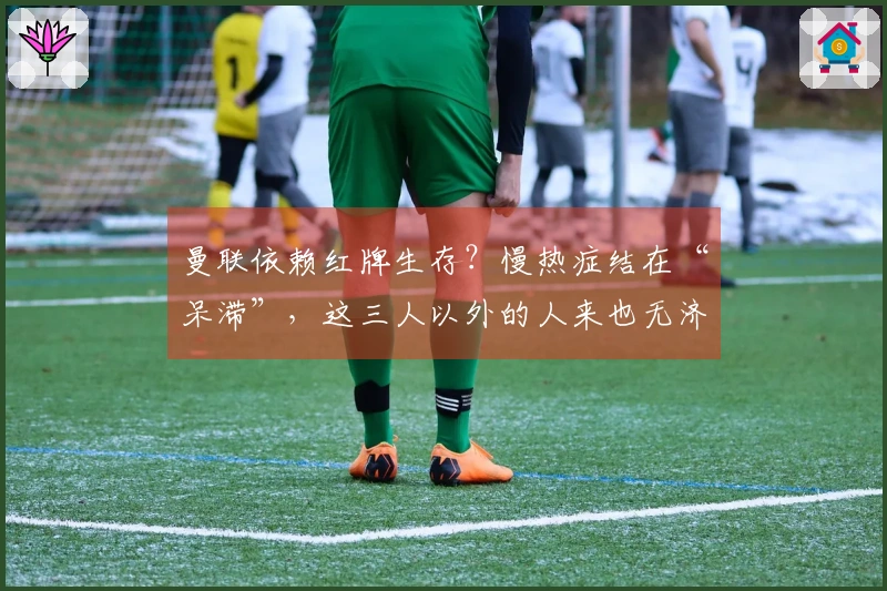 曼联依赖红牌生存？慢热症结在“呆滞”，这三人以外的人来也无济于事！