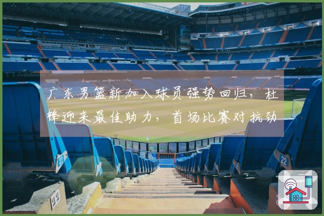 广东男篮新加入球员强势回归，杜锋迎来最佳助力，首场比赛对抗劲敌