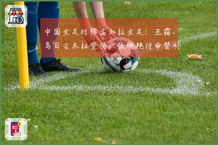 中国女足对阵孟加拉女足：王霜、乌日古木拉登场，张琳艳待命替补