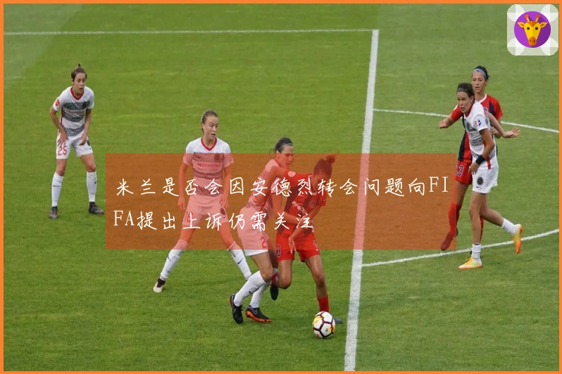 米兰是否会因安德烈转会问题向FIFA提出上诉仍需关注