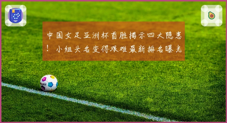 中国女足亚洲杯首胜揭示四大隐患！小组头名变得艰难最新排名曝光