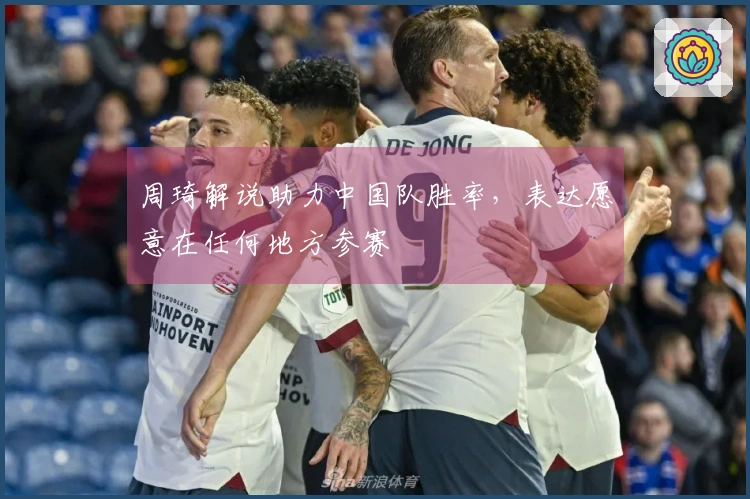 周琦解说助力中国队胜率，表达愿意在任何地方参赛