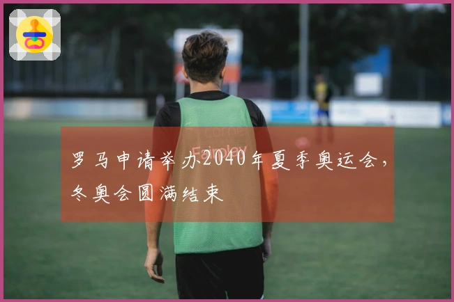 罗马申请举办2040年夏季奥运会，冬奥会圆满结束