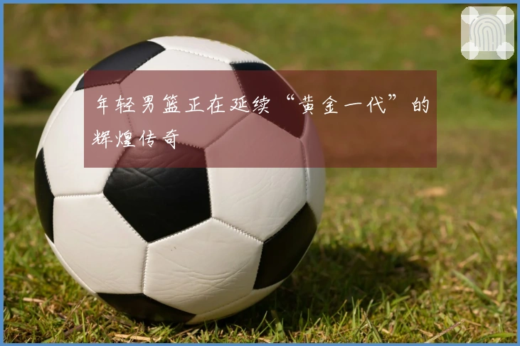 年轻男篮正在延续“黄金一代”的辉煌传奇