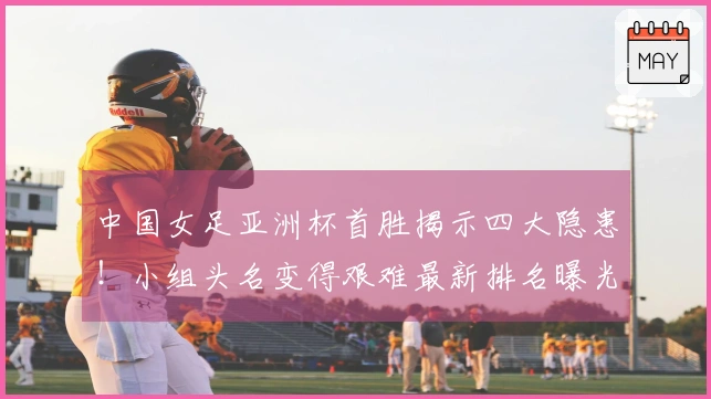 中国女足亚洲杯首胜揭示四大隐患!小组头名变得艰难最新排名曝光