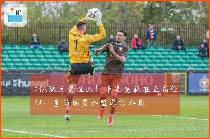 3亿欧巨资注入！卡里克获准正式任职，皇马明星加盟悬念加剧