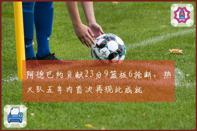 阿德巴约贡献23分9篮板6抢断,热火队五年内首次再现此成就