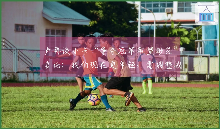 卢再谈小卡“争夺冠军希望渺茫”言论：我们现在更年轻，需调整战术