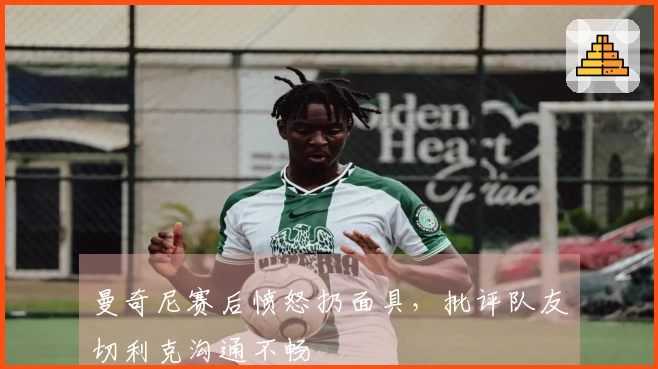 曼奇尼赛后愤怒扔面具,批评队友切利克沟通不畅