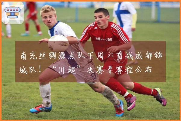 南充丝绸源点队下周六首战成都锦城队！“川超”决赛季赛程公布