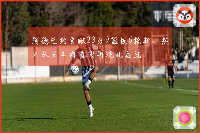 阿德巴约贡献23分9篮板6抢断，热火队五年内首次再现此成就